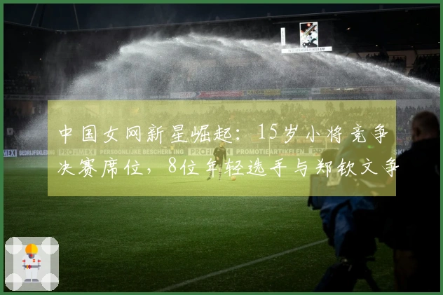 中国女网新星崛起：15岁小将竞争决赛席位，8位年轻选手与郑钦文争锋