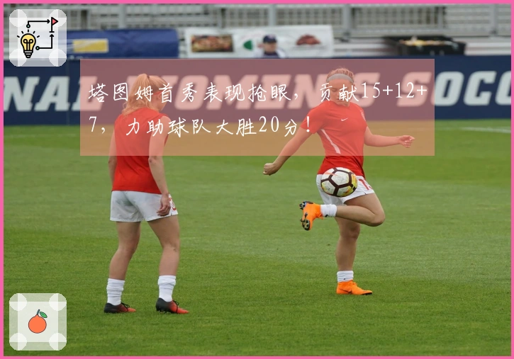 塔图姆首秀表现抢眼，贡献15+12+7，力助球队大胜20分！