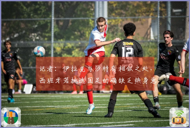 记者：伊拉克与沙特有相似之处，西班牙若挑选国足的确缺乏热身意义