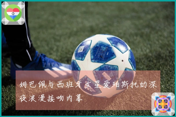 姆巴佩与西班牙女星爱珀斯托的深夜浪漫接吻内幕