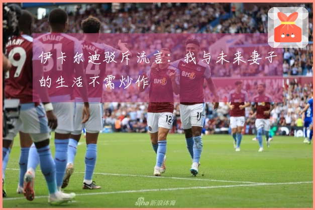 伊卡尔迪驳斥流言：我与未来妻子的生活不需炒作