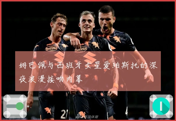 姆巴佩与西班牙女星爱珀斯托的深夜浪漫接吻内幕