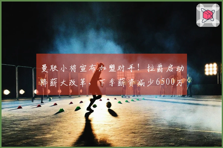 曼联小将宣布加盟对手！拉爵启动降薪大改革，下季薪资减少6500万