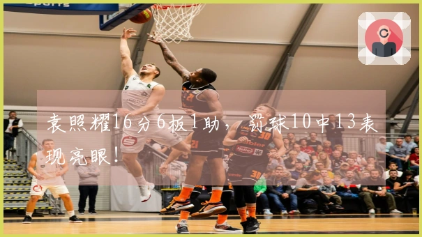 袁照耀16分6板1助，罚球10中13表现亮眼！