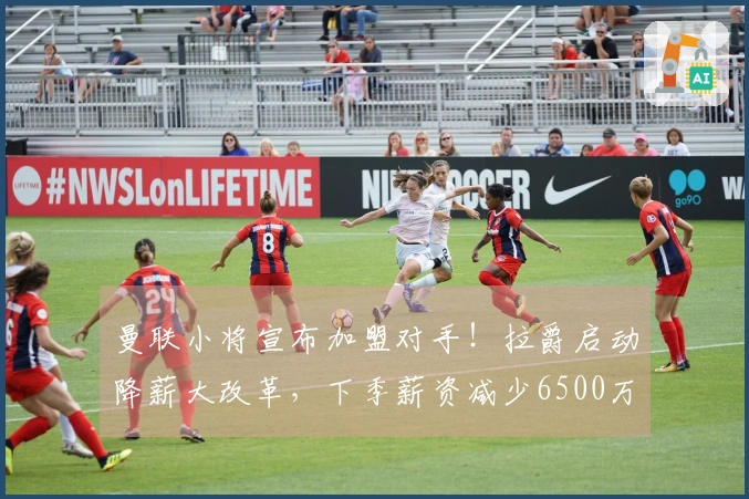 曼联小将宣布加盟对手！拉爵启动降薪大改革，下季薪资减少6500万