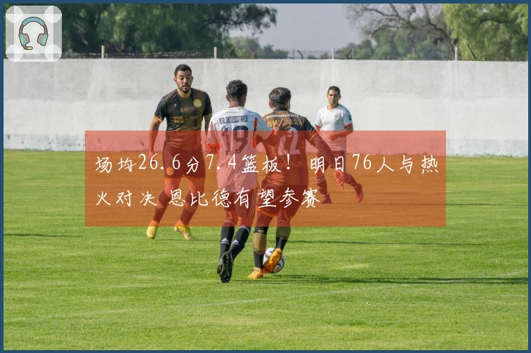 场均26.6分7.4篮板！明日76人与热火对决 恩比德有望参赛