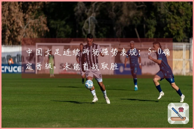 中国女足连续两场强势表现：5-0确定晋级，未能首战取胜