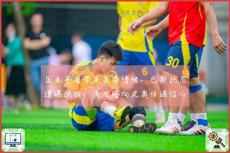 国米平局带来复杂情绪，巴斯托尼遭遇挑战，马洛塔向皮奥传递信心