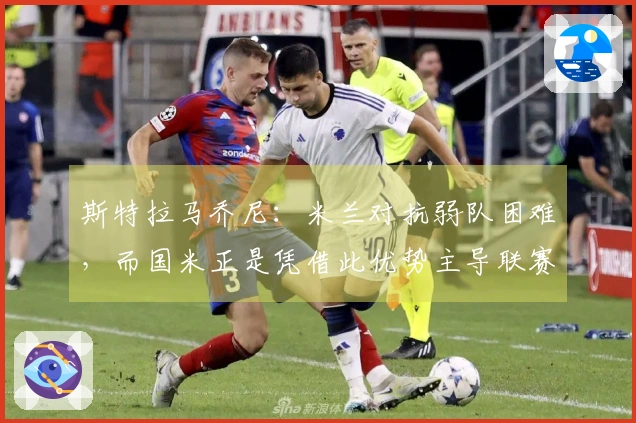斯特拉马乔尼：米兰对抗弱队困难，而国米正是凭借此优势主导联赛