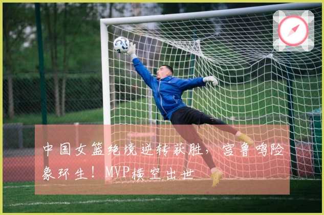 中国女篮绝境逆转获胜，宫鲁鸣险象环生！MVP横空出世