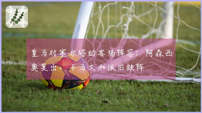 皇马对塞尔塔的客场阵容：阿森西奥复出，卡马文加依旧缺阵