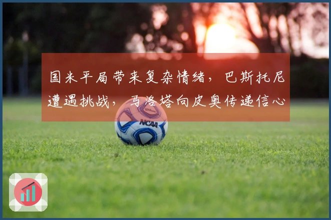 国米平局带来复杂情绪,巴斯托尼遭遇挑战,马洛塔向皮奥传递信心