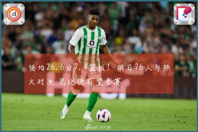 场均26.6分7.4篮板！明日76人与热火对决 恩比德有望参赛
