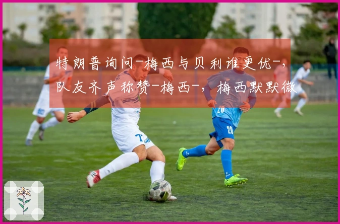 特朗普询问-梅西与贝利谁更优-，队友齐声称赞-梅西-，梅西默默微笑。