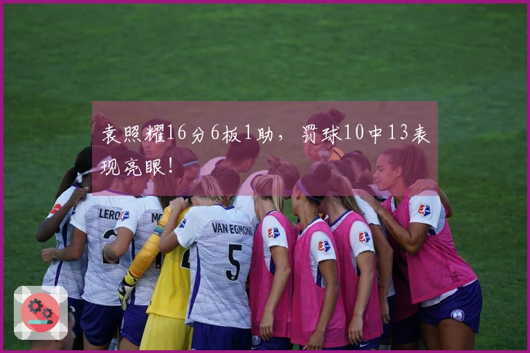 袁照耀16分6板1助，罚球10中13表现亮眼！